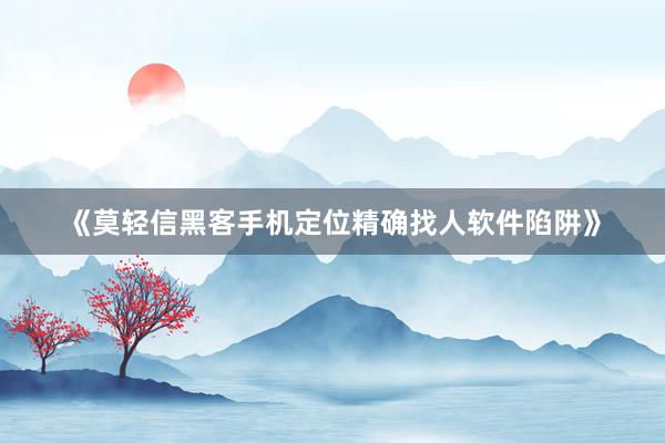 《莫轻信黑客手机定位精确找人软件陷阱》